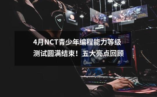 4月NCT青少年编程能力等级测试圆满结束！五大亮点回顾-第1张-游戏资讯-龙启科技