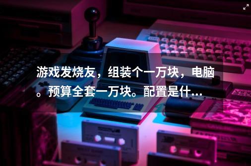 游戏发烧友，组装个一万块，电脑。预算全套一万块。配置是什么-第1张-游戏资讯-龙启科技