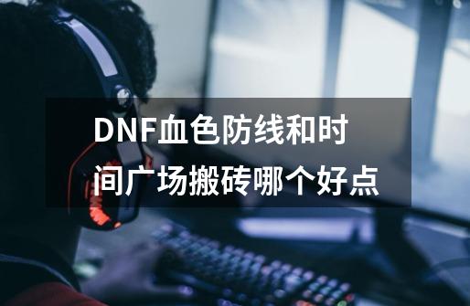 DNF血色防线和时间广场搬砖哪个好点-第1张-游戏资讯-龙启科技