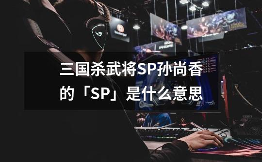 三国杀武将SP孙尚香的「SP」是什么意思-第1张-游戏资讯-龙启科技