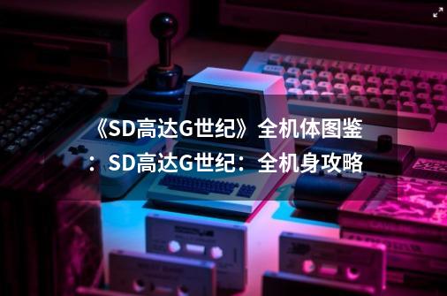 《SD高达G世纪》全机体图鉴：SD高达G世纪：全机身攻略-第1张-游戏资讯-龙启科技