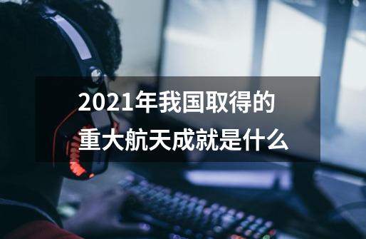 2021年我国取得的重大航天成就是什么-第1张-游戏资讯-龙启科技