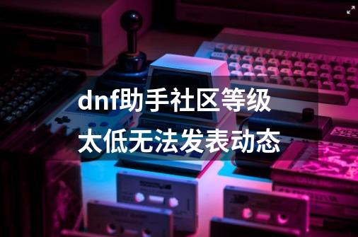 dnf助手社区等级太低无法发表动态-第1张-游戏资讯-龙启科技