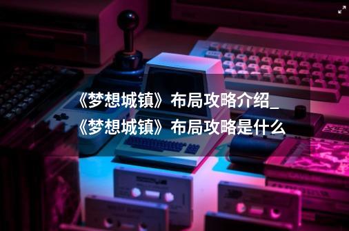 《梦想城镇》布局攻略介绍_《梦想城镇》布局攻略是什么-第1张-游戏资讯-龙启科技