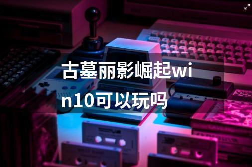 古墓丽影崛起win10可以玩吗-第1张-游戏资讯-龙启科技