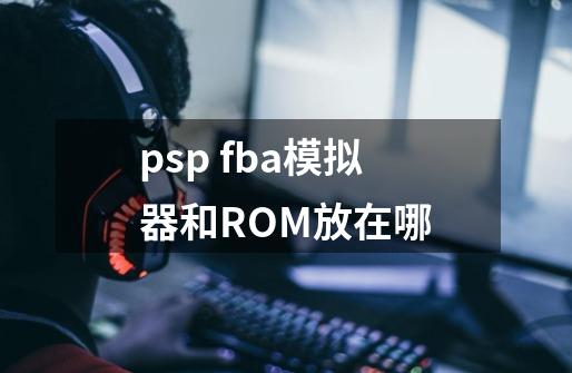 psp fba模拟器和ROM放在哪-第1张-游戏资讯-龙启科技