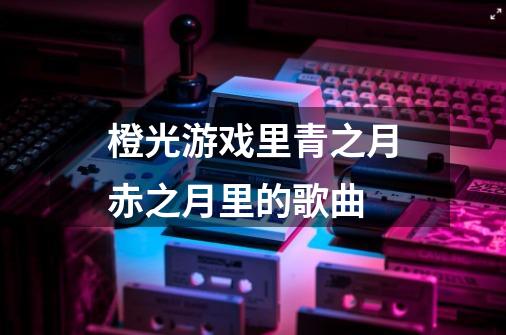 橙光游戏里青之月赤之月里的歌曲-第1张-游戏资讯-龙启科技