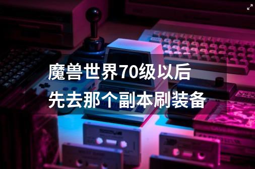 魔兽世界70级以后先去那个副本刷装备-第1张-游戏资讯-龙启科技