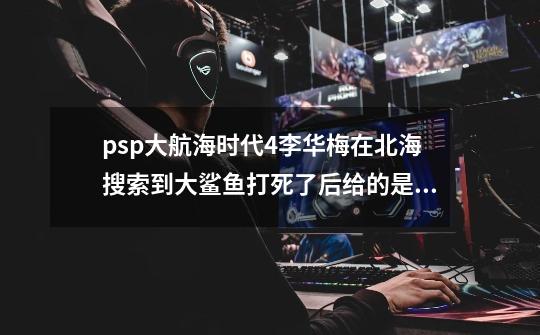 psp大航海时代4李华梅在北海搜索到大鲨鱼打死了后给的是装备-第1张-游戏资讯-龙启科技