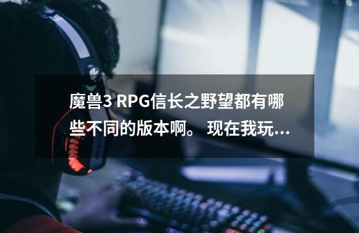 魔兽3 RPG信长之野望都有哪些不同的版本啊。 现在我玩的是C系类，我还知道原来的8.5A，还有哪些版本没-第1张-游戏资讯-龙启科技