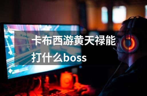 卡布西游黄天禄能打什么boss-第1张-游戏资讯-龙启科技