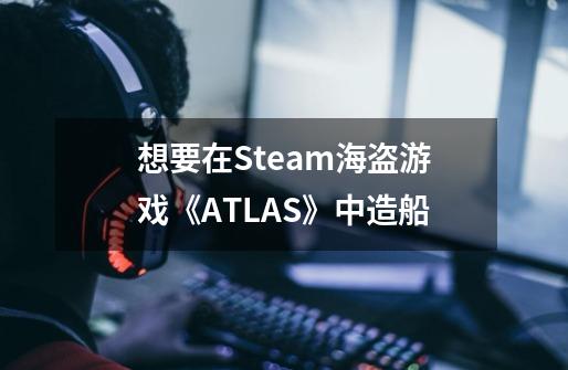 想要在Steam海盗游戏《ATLAS》中造船-第1张-游戏资讯-龙启科技