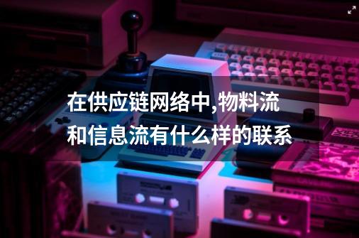 在供应链网络中,物料流和信息流有什么样的联系-第1张-游戏资讯-龙启科技