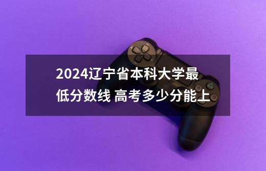 2024辽宁省本科大学最低分数线 高考多少分能上-第1张-游戏资讯-龙启科技