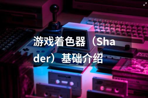 游戏着色器（Shader）基础介绍-第1张-游戏资讯-龙启科技