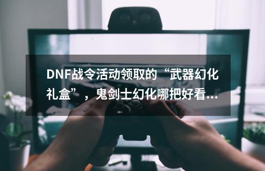 DNF战令活动领取的“武器幻化礼盒”，鬼剑士幻化哪把好看？_dnf混沌王牌魔剑阿波菲斯绝版了吗-第1张-游戏资讯-龙启科技