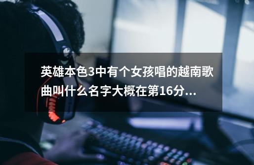 英雄本色3中有个女孩唱的越南歌曲叫什么名字大概在第16分钟-第1张-游戏资讯-龙启科技