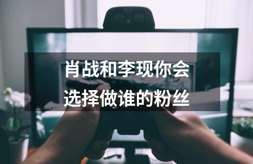 肖战和李现你会选择做谁的粉丝-第1张-游戏资讯-龙启科技