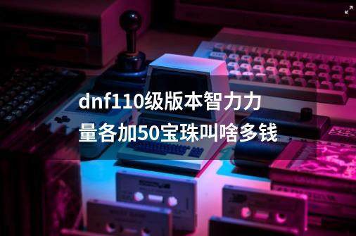 dnf110级版本智力力量各加50宝珠叫啥多钱-第1张-游戏资讯-龙启科技