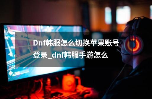 Dnf韩服怎么切换苹果账号登录_dnf韩服手游怎么-第1张-游戏资讯-龙启科技