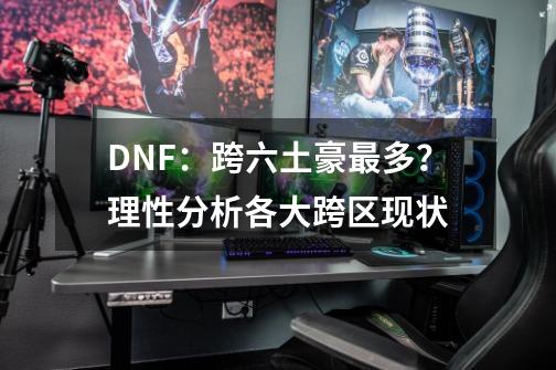 DNF：跨六土豪最多？理性分析各大跨区现状-第1张-游戏资讯-龙启科技