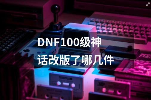 DNF100级神话改版了哪几件-第1张-游戏资讯-龙启科技