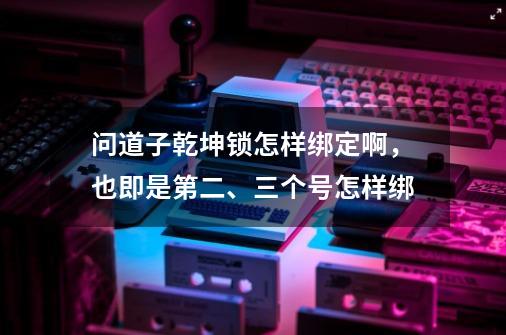 问道子乾坤锁怎样绑定啊，也即是第二、三个号怎样绑-第1张-游戏资讯-龙启科技