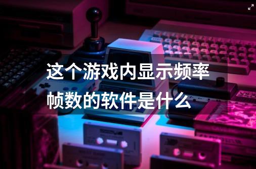 这个游戏内显示频率帧数的软件是什么-第1张-游戏资讯-龙启科技