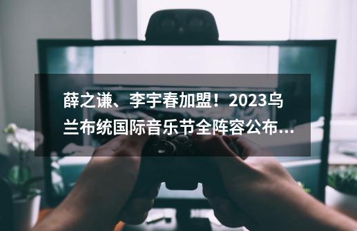 薛之谦、李宇春加盟！2023乌兰布统国际音乐节全阵容公布！-第1张-游戏资讯-龙启科技