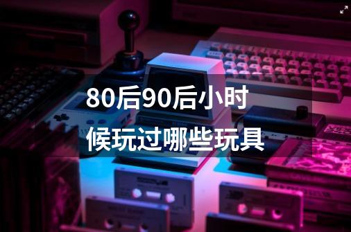 80后90后小时候玩过哪些玩具-第1张-游戏资讯-龙启科技