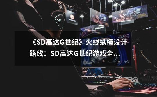 《SD高达G世纪》火线纵横设计路线：SD高达G世纪游戏全新路线设计-第1张-游戏资讯-龙启科技