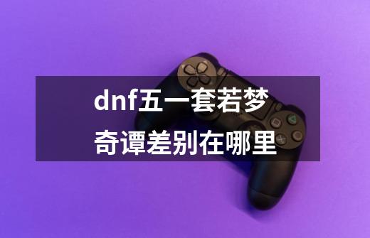 dnf五一套若梦奇谭差别在哪里-第1张-游戏资讯-龙启科技