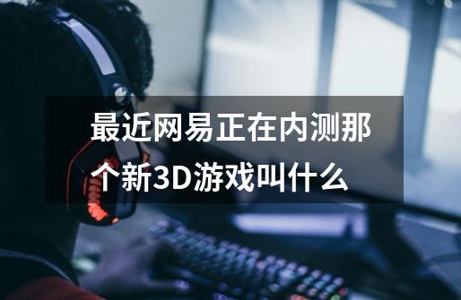 最近网易正在内测那个新3D游戏叫什么-第1张-游戏资讯-龙启科技