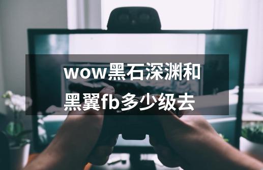 wow黑石深渊和黑翼fb多少级去-第1张-游戏资讯-龙启科技