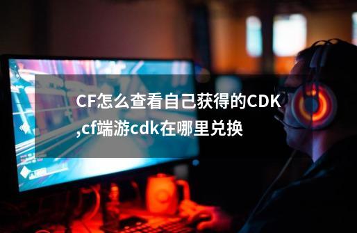 CF怎么查看自己获得的CDK,cf端游cdk在哪里兑换-第1张-游戏资讯-龙启科技