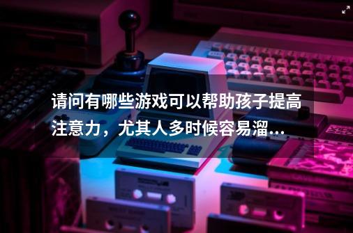 请问有哪些游戏可以帮助孩子提高注意力，尤其人多时候容易溜号-第1张-游戏资讯-龙启科技