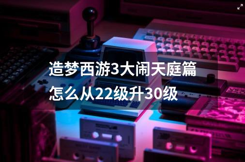 造梦西游3大闹天庭篇怎么从22级升30级-第1张-游戏资讯-龙启科技