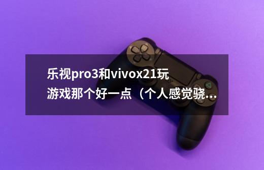 乐视pro3和vivox21玩游戏那个好一点（个人感觉骁龙821好点吧）-第1张-游戏资讯-龙启科技