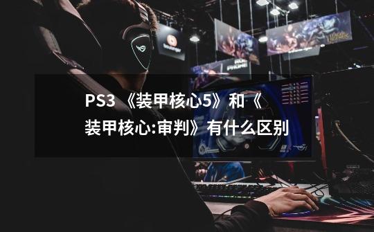 PS3 《装甲核心5》和《装甲核心:审判》有什么区别-第1张-游戏资讯-龙启科技