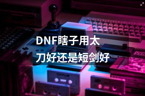 DNF瞎子用太刀好还是短剑好-第1张-游戏资讯-龙启科技