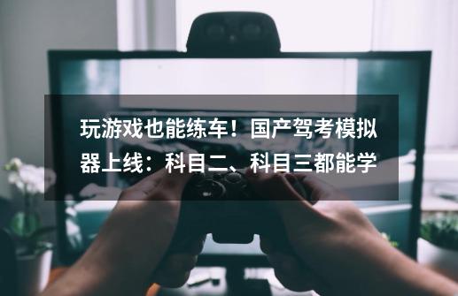 玩游戏也能练车！国产驾考模拟器上线：科目二、科目三都能学-第1张-游戏资讯-龙启科技