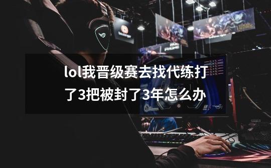 lol我晋级赛去找代练打了3把被封了3年怎么办-第1张-游戏资讯-龙启科技