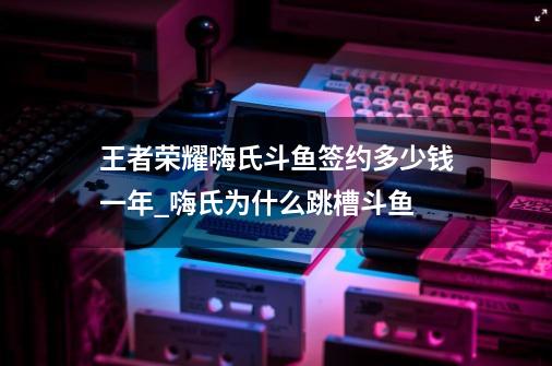 王者荣耀嗨氏斗鱼签约多少钱一年_嗨氏为什么跳槽斗鱼-第1张-游戏资讯-龙启科技