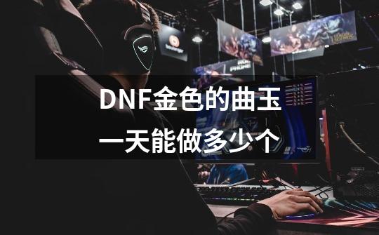 DNF金色的曲玉一天能做多少个-第1张-游戏资讯-龙启科技