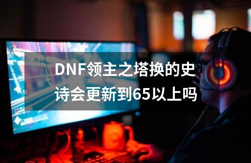 DNF领主之塔换的史诗会更新到65以上吗-第1张-游戏资讯-龙启科技