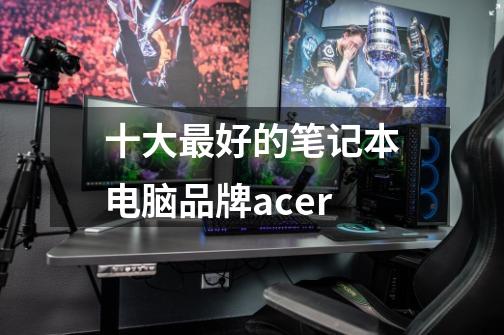 十大最好的笔记本电脑品牌acer-第1张-游戏资讯-龙启科技