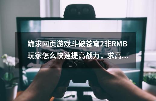 跪求..网页游戏斗破苍穹2非RMB玩家怎么快速提高战力，求高手解答，在线等待！！-第1张-游戏资讯-龙启科技