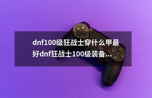 dnf100级狂战士穿什么甲最好dnf狂战士100级装备搭-第1张-游戏资讯-龙启科技