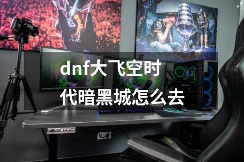 dnf大飞空时代暗黑城怎么去-第1张-游戏资讯-龙启科技