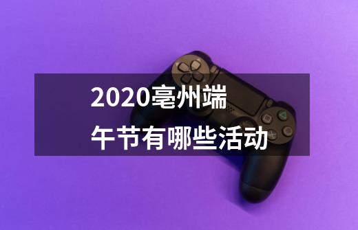 2020亳州端午节有哪些活动-第1张-游戏资讯-龙启科技